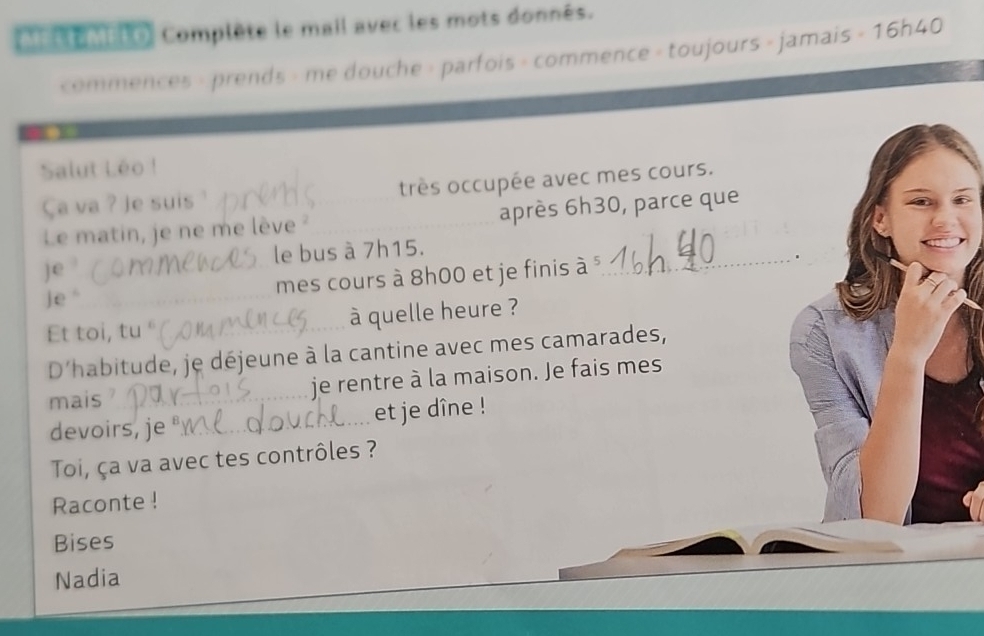 MEtEMELO Complète le mail avec les mots donnés. 
commences - prends - me douche - parfois - commence - toujours - jamais - 16h40
Salut Léo ! 
Ça va ? Je suis très occupée avec mes cours. 
Le matin, je ne me lève après 6h30, parce que 
le bus à 7h15. 
je 
j e “ mes cours à 8h00 et je finis à _ 
Et toi, tu ° à quelle heure ? 
D'habitude, je déjeune à la cantine avec mes camarades, 
mais _je rentre à la maison. Je fais mes 
devoirs, je et je dîne ! 
Toi, ça va avec tes contrôles ? 
Raconte ! 
Bises 
Nadia