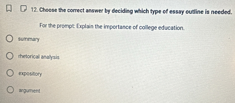 Choose the correct answer by deciding which type of essay outline is needed.
For the prompt: Explain the importance of college education.
summary
rhetorical analysis
expository
argument