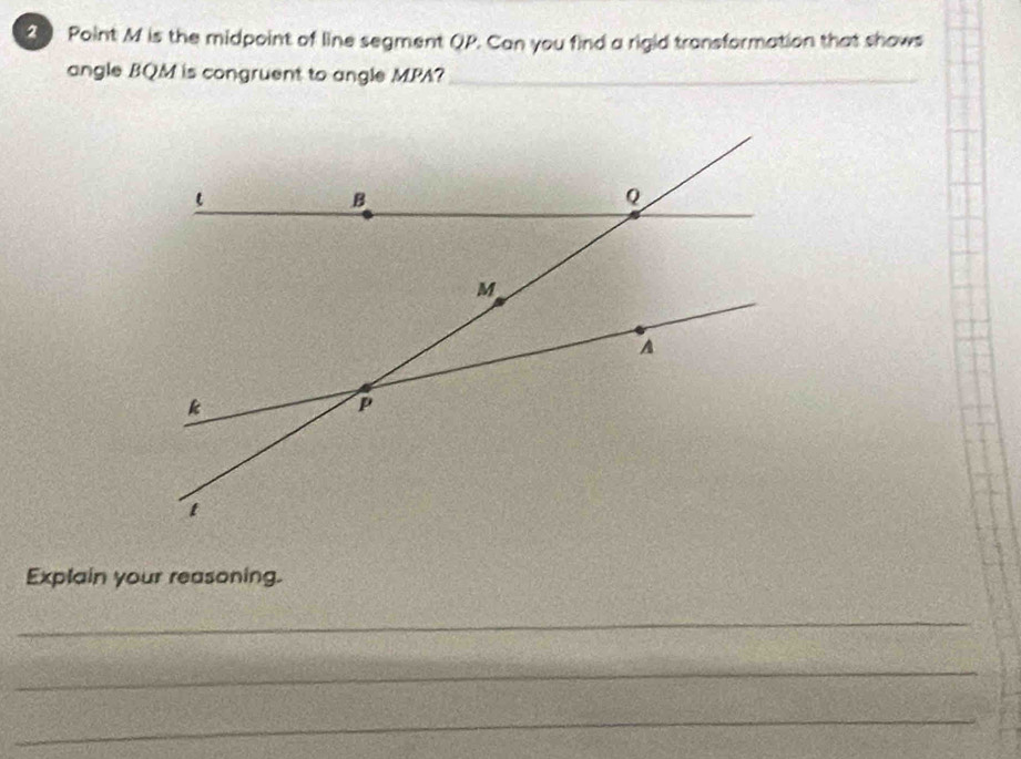 M is the midpoint of line segment QP. Can you find a rigid transformation that shows 
angle BQM is congruent to angle MPA?_ 
Explain your reasoning. 
_ 
_ 
_