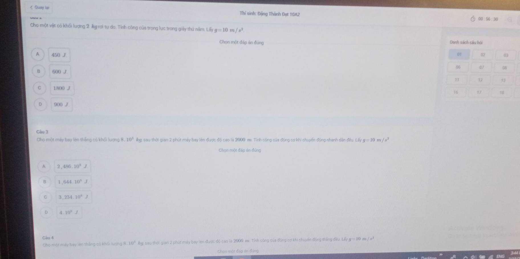< Quay lại
Thí sinh: Đặng Thành Đat 10A2 00:56:30
Cho một vật có khối lượng  2 kg rơi tự do. Tỉnh công của trọng lực trong giảy thứ năm. Lấy g=10m/s^2
Chọn một đáp ản đúng
A 450 .J
B 600 J
C 1800 J
D 900 J
Câu 3
Cho một máy bay lên thắng có khối lượng 8. .10^2 kg, sau thời gian 2 phút máy bay lên được độ cao là 2000 m. Tính công của động cơ khi chuyển động nhanh dân đều. Lấy g=10m/s^2
Chọn một đáp án đúng
A 2 486.10^8J
B ,644.10^5J
C 3,234.10^8J
D 4.10°J
Câu 4
Cho một máy bay lên thắng có khối lương 3.10^3 kg, sau thời gian 2 phút máy bay lên được độ cao là 2000 m. Tỉnh công của động cơ khi chuyến đồng tháng đều. Lấy g=10 m /s^2
Chon một đáp ản đúng