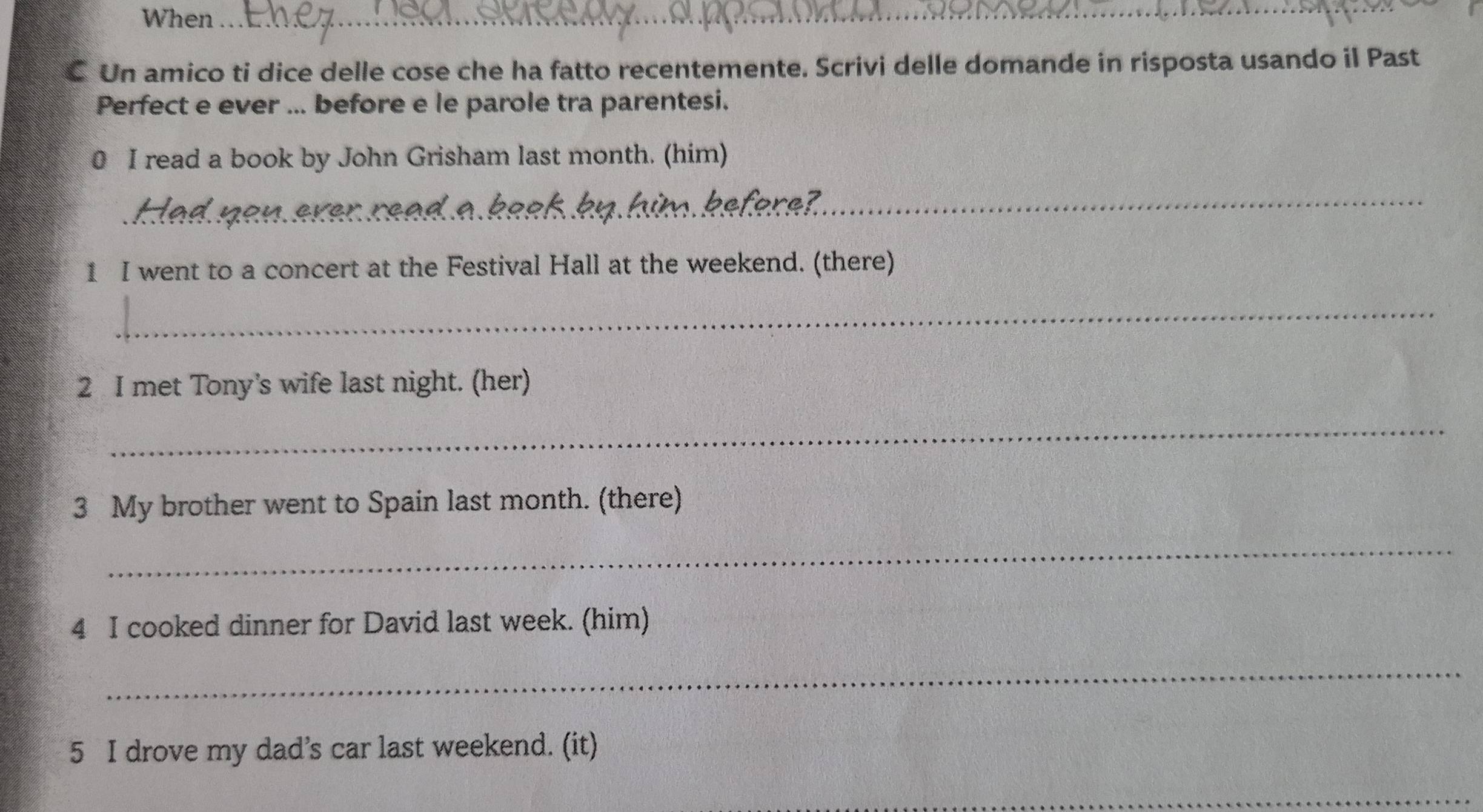 When_ 
€ Un amico ti dice delle cose che ha fatto recentemente. Scrivi delle domande in risposta usando il Past 
Perfect e ever ... before e le parole tra parentesi. 
0 I read a book by John Grisham last month. (him) 
_ 
1 I went to a concert at the Festival Hall at the weekend. (there) 
_ 
2 I met Tony's wife last night. (her) 
_ 
3 My brother went to Spain last month. (there) 
_ 
4 I cooked dinner for David last week. (him) 
_ 
5 I drove my dad’s car last weekend. (it) 
_