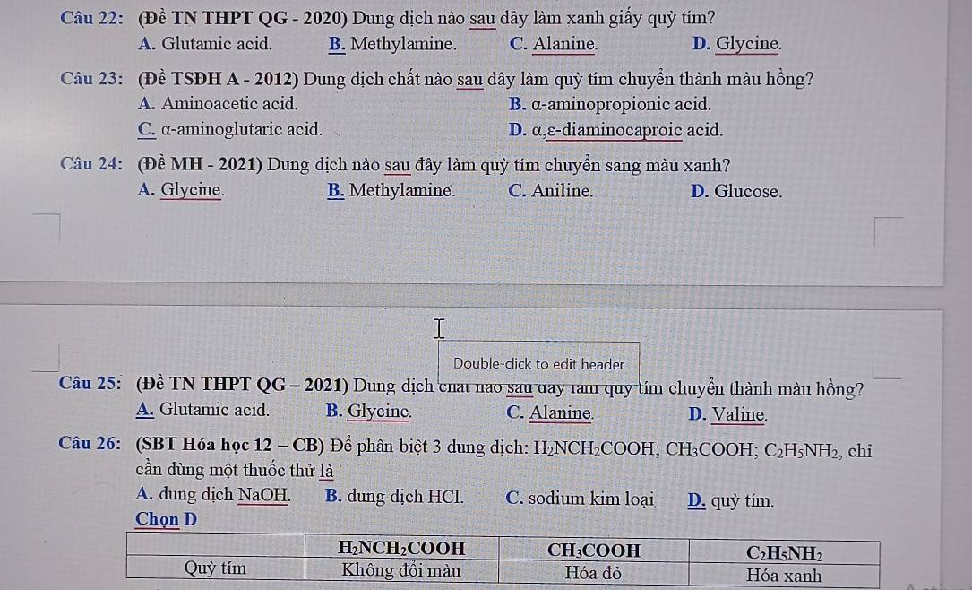 (Đề TN THPT QG - 2020) Dung dịch nào sau đây làm xanh giấy quỳ tím?
A. Glutamic acid. B. Methylamine. C. Alanine. D. Glycine.
Câu 23: (Đề TSĐH A - 2012) Dung dịch chất nào sau đây làm quỳ tím chuyển thành màu hồng?
A. Aminoacetic acid. B. α-aminopropionic acid.
C. α-aminoglutaric acid. D. α,ε-diaminocaproic acid.
Câu 24: (Đề MH - 2021) Dung dịch nào sau đây làm quỳ tím chuyền sang màu xanh?
A. Glycine. B. Methylamine. C. Aniline. D. Glucose.
Double-click to edit header
Câu 25: (Đề TN THPT QG - 2021) Dung dịch chat nao sau đay ram quy tím chuyển thành màu hồng?
A. Glutamic acid. B. Glycine. C. Alanine. D. Valine.
Câu 26: (SBT Hóa học 12 - CB) Để phân biệt 3 dung dịch: H_2NCH_2COOH;CH_3COOH;C_2H_5NH_2 , chi
cần dùng một thuốc thử là
A. dung dịch NaOH. B. dung dịch HCl. C. sodium kim loại D. quỳ tím.
Chọn D