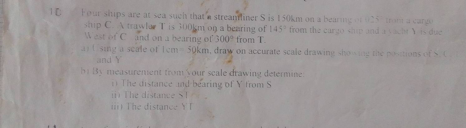 Four ships are at sea such that a streamliner S is 150km on a bearing of 025° trom a cargo 
ship C. A trawler T is 300km on a bearing of 145° from the cargo ship and a yacht Y is due 
West of Ch and on a bearing of 300° from T. 
) Using a scale of 1cm =50km , draw on accurate scale drawing showing the positions of S. C. 
and Y
b By measurement from your scale drawing determine: 
i) The distance and bearing of Y from S
ii) The distance ST
ii)The distance YT