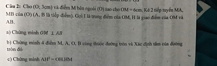 Cho (O;3cm) và điểm M bên ngoài (O) sao cho OM=6cm. Kẻ 2 tiếp tuyến MA,
MB C u a (O) (A, B là tiếp điểm). Gọi I là trung điểm của OM, H là giao điểm của OM và
AB. 
a) Chứng minh OM⊥ AB
b) Chứng minh 4 điểm M, A, O, B cùng thuộc đường tròn và Xác định tâm của đường 
tròn đó 
c) Chứng minh AH^2=OH.HM