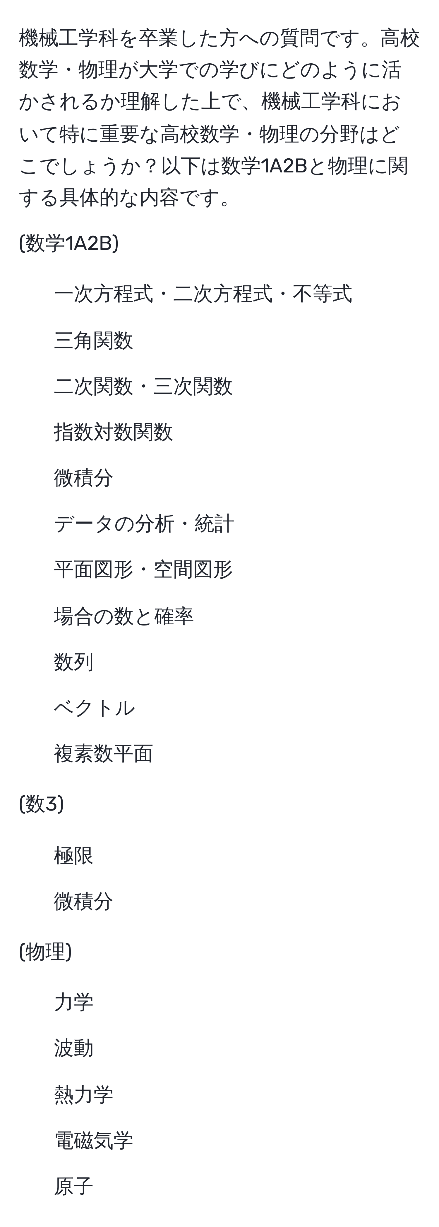 機械工学科を卒業した方への質問です。高校数学・物理が大学での学びにどのように活かされるか理解した上で、機械工学科において特に重要な高校数学・物理の分野はどこでしょうか？以下は数学1A2Bと物理に関する具体的な内容です。

(数学1A2B)
- 一次方程式・二次方程式・不等式
- 三角関数
- 二次関数・三次関数
- 指数対数関数
- 微積分
- データの分析・統計
- 平面図形・空間図形
- 場合の数と確率
- 数列
- ベクトル
- 複素数平面

(数3)
- 極限
- 微積分

(物理)
- 力学
- 波動
- 熱力学
- 電磁気学
- 原子