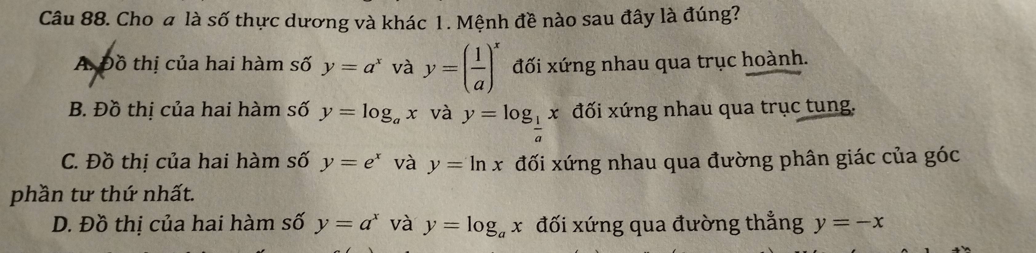 Cho a là số thực dương và khác 1. Mệnh đề nào sau đây là đúng?
A Đồ thị của hai hàm số y=a^x và y=( 1/a )^x đối xứng nhau qua trục hoành.
B. Đồ thị của hai hàm số y=log _ax và y=log _ 1/a x đối xứng nhau qua trục tung.
C. Đồ thị của hai hàm số y=e^x và y=ln x đối xứng nhau qua đường phân giác của góc
phần tư thứ nhất.
D. Đồ thị của hai hàm số y=a^x và y=log _ax đối xứng qua đường thẳng y=-x