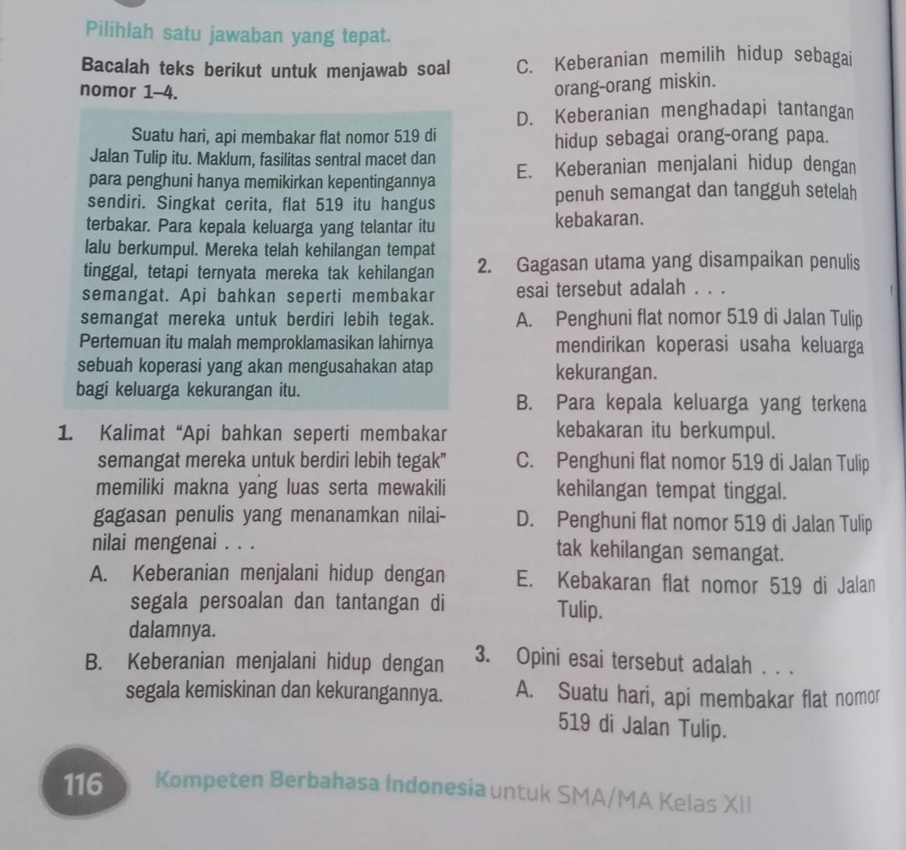 Pilihlah satu jawaban yang tepat.
Bacalah teks berikut untuk menjawab soal C. Keberanian memilih hidup sebagai
nomor 1-4.
orang-orang miskin.
D. Keberanian menghadapi tantangan
Suatu hari, api membakar flat nomor 519 di
hidup sebagai orang-orang papa.
Jalan Tulip itu. Maklum, fasilitas sentral macet dan
E. Keberanian menjalani hidup dengan
para penghuni hanya memikirkan kepentingannya
sendiri. Singkat cerita, flat 519 itu hangus penuh semangat dan tangguh setelah
terbakar. Para kepala keluarga yang telantar itu kebakaran.
lalu berkumpul. Mereka telah kehilangan tempat
tinggal, tetapi ternyata mereka tak kehilangan 2. Gagasan utama yang disampaikan penulis
semangat. Api bahkan seperti membakar esai tersebut adalah . . .
semangat mereka untuk berdiri lebih tegak. A. Penghuni flat nomor 519 di Jalan Tulip
Pertemuan itu malah memproklamasikan lahirnya mendirikan koperasi usaha keluarga
sebuah koperasi yang akan mengusahakan atap kekurangan.
bagi keluarga kekurangan itu.
B. Para kepala keluarga yang terkena
1. Kalimat “Api bahkan seperti membakar kebakaran itu berkumpul.
semangat mereka untuk berdiri lebih tegak" C. Penghuni flat nomor 519 di Jalan Tulip
memiliki makna yang luas serta mewakili kehilangan tempat tinggal.
gagasan penulis yang menanamkan nilai- D. Penghuni flat nomor 519 di Jalan Tulip
nilai mengenai . . . tak kehilangan semangat.
A. Keberanian menjalani hidup dengan E. Kebakaran flat nomor 519 di Jalan
segala persoalan dan tantangan di Tulip.
dalamnya.
B. Keberanian menjalani hidup dengan 3. Opini esai tersebut adalah . . .
segala kemiskinan dan kekurangannya. A. Suatu hari, api membakar flat nomor
519 di Jalan Tulip.
116 Kompeten Berbahasa Indonesia untuk SMA/MA Kelas XII