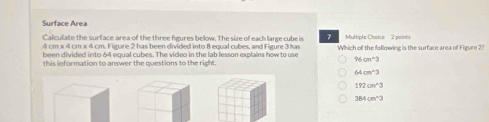 Surface Area
Calculate the surface area of the three figures below. The size of each large cube is 7 Multipls Cholce 2 points
4 cm x 4 cm x 4 cm. Figure 2 has been divided into 8 equal cubes, and Figure 3 has
been divided into 64 equal cubes. The video in the lab lesson explains how to use Which of the following is the surface area of Figure 2?
96cm^2
this information to answer the questions to the right.
64cm^23
192cm^(wedge)3
364cm^(wedge)2