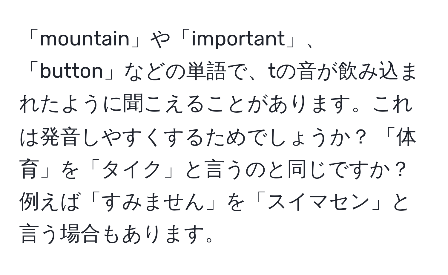 「mountain」や「important」、「button」などの単語で、tの音が飲み込まれたように聞こえることがあります。これは発音しやすくするためでしょうか？ 「体育」を「タイク」と言うのと同じですか？ 例えば「すみません」を「スイマセン」と言う場合もあります。