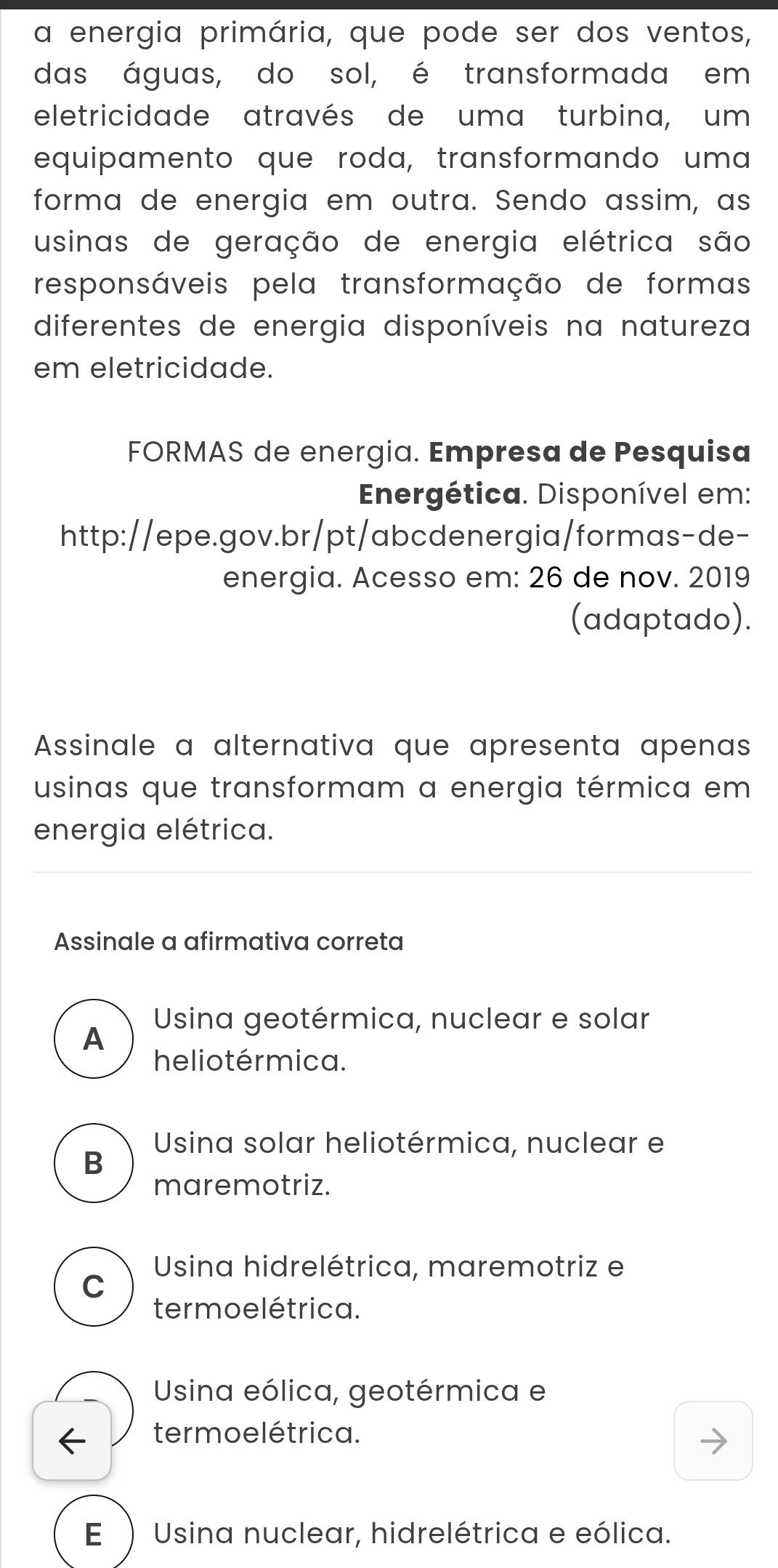 a energia primária, que pode ser dos ventos,
das águas, do sol, é transformada em
eletricidade através de uma turbina, um
equipamento que roda, transformando uma
forma de energia em outra. Sendo assim, as
usinas de geração de energia elétrica são
responsáveis pela transformação de formas
diferentes de energia disponíveis na natureza
em eletricidade.
FORMAS de energia. Empresa de Pesquisa
Energética. Disponível em:
http://epe.gov.br/pt/abcdenergia/formas-de-
energia. Acesso em: 26 de nov. 2019
(adaptado).
Assinale a alternativa que apresenta apenas
usinas que transformam a energia térmica em
energia elétrica.
Assinale a afirmativa correta
Usina geotérmica, nuclear e solar
A
he lio térmica.
Usina solar heliotérmica, nuclear e
B
maremotriz.
Usina hidrelétrica, maremotriz e
C
termoelétrica.
Usina eólica, geotérmica e
termoelétrica.
E ) Usina nuclear, hidrelétrica e eólica.