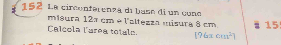 152 La circonferenza di base di un cono 
misura 12π cm e l'altezza misura 8 cm. 
15! 
Calcola l’area totale. [96π cm^2]