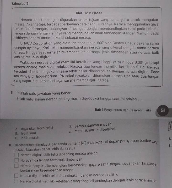 Stimulus 3
Alat Ukur Massa
Neraca dan timbangan digunakan untuk tujuan yang sama, yaitu untuk mengukur
massa. Akan tetapi, terdapat perbedaan cara pengukurannya. Neraca menggunakan gaya
tekan dan dorongan, sedangkan timbangan dengan membandingkan torsi pada sebuah
lengan dengan lengan lainnya yang menggunakan anak timbangan standar. Namun, pada
akhirnya secara umum dikenal sebagai neraca.
OHAUS Corporation yang didirikan pada tahun 1907 oleh Gustav Ohaus bekerja sama
dengan ayahnya, Karl telah mengembangkan neraca yang dikenal dengan nama neraca
Ohaus. Hingga saat ini telah dikembangkan berbagai jenis timbangan atau neraca, baik
analog maupun digital.
Walaupun neraca digital memiliki ketelitian yang tinggi, yaitu hingga 0,001 g; tetapi
neraca analog masih diproduksi. Neraca tiga lengan memiliki ketelitian 0,1 g. Neraca
tersebut dapat mengukur massa lebih besar dibandingkan dengan neraca digital. Pada
umumnya, di laboratorium IPA sekolah-sekolah ditemukan neraca tiga atau dua lengan
yang dapat digunakan sebagai sarana mempelajari neraca.
5. Pilihlah satu jawaban yang benar.
Salah satu alasan neraca analog masih diproduksi hingga saat ini adalah . . . .
Bab 1 Pengukuran dan Besaran Fisika 51
A. daya ukur lebih teliti D. pembuatannya mudah
B. lebih kuat E. menarik untuk dipelajari :
C. lebih murah
A.
6. Berdasarkan stimulus 3, beri tanda centang (✓) pada kotak di depan pernyataan berikut yan
1.
sesuai. (Jawaban dapat lebih dari satu)
Neraca digital lebih teliti dibanding neraca analog.
Neraca tiga lengan termasuk timbangan.
Neraca banyak dikembangkan berdasarkan gaya elastis pegas, sedangkan timbangan
berdasarkan keseimbangan lengan.
Neraca digital lebih teliti dibandingkan dengan neraca analitik.
Neraca digital memiliki ketelitian paling tinggi dibandingkan dengan jenis neraca lainnya.