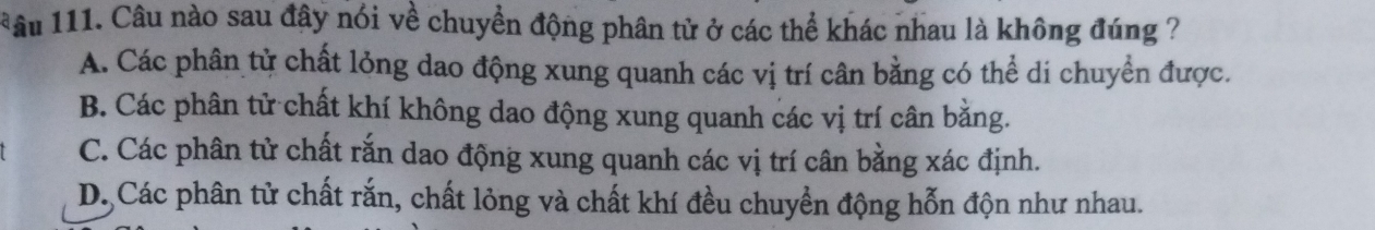 âu 111. Câu nào sau đây nói về chuyển động phân tử ở các thể khác nhau là không đúng ?
A. Các phân từ chất lỏng dao động xung quanh các vị trí cân bằng có thể di chuyển được.
B. Các phân tử chất khí không dao động xung quanh các vị trí cân bằng.
C. Các phân tử chất rắn dao động xung quanh các vị trí cân bằng xác định.
D. Các phân tử chất rắn, chất lỏng và chất khí đều chuyển động hỗn độn như nhau.