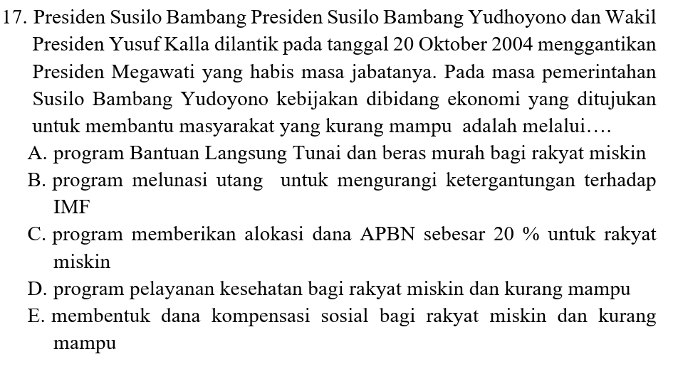 Presiden Susilo Bambang Presiden Susilo Bambang Yudhoyono dan Wakil
Presiden Yusuf Kalla dilantik pada tanggal 20 Oktober 2004 menggantikan
Presiden Megawati yang habis masa jabatanya. Pada masa pemerintahan
Susilo Bambang Yudoyono kebijakan dibidang ekonomi yang ditujukan
untuk membantu masyarakat yang kurang mampu adalah melalui…
A. program Bantuan Langsung Tunai dan beras murah bagi rakyat miskin
B. program melunasi utang untuk mengurangi ketergantungan terhadap
IMF
C. program memberikan alokasi dana APBN sebesar 20 % untuk rakyat
miskin
D. program pelayanan kesehatan bagi rakyat miskin dan kurang mampu
E. membentuk dana kompensasi sosial bagi rakyat miskin dan kurang
mampu