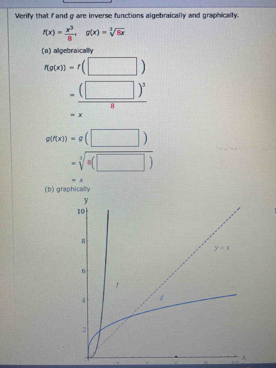 Verify that f and g are inverse functions algebraically and graphically.
f(x)= x^3/8 ,g(x)=sqrt[3](8x)
(a) algebraically
f(g(x))=f(□ )
=frac (□ )^38
=x
g(f(x))=g(□ )
=sqrt[3](8(□ ))
=x
(b) graphically