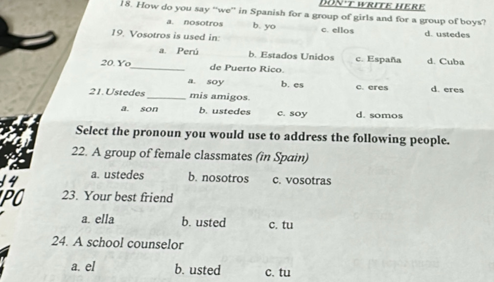 DON'T WriTE HERE
18. How do you say “we” in Spanish for a group of girls and for a group of boys?
a. nosotros b. yo c. ellos d. ustedes
19. Vosotros is used in:
a. Perú b. Estados Unidos c. España d. Cuba
20. Yo_ de Puerto Rico.
a. soy b. es c. eres d. eres
21.Ustedes_ mis amigos.
a. son b. ustedes c. soy d. somos
Select the pronoun you would use to address the following people.
22. A group of female classmates (in Spain)
14
a. ustedes b. nosotros c. vosotras
PO 23. Your best friend
a. ella b. usted c. tu
24. A school counselor
a. el b. usted c. tu