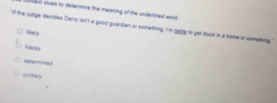 context clues to determine the meaning of the underlined word .
"If the judge decides Darry isn't a good guardian or something, I'm lable to get stuck in a home or something."
likely
happy
determined
unlikely