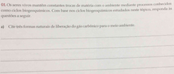 Os seres vivos mantêm constantes trocas de matéria com o ambiente mediante processos conhecidos 
como ciclos biogeoquímicos. Com base nos ciclos biogeoquímicos estudados neste tópico, responda às 
questões a seguir. 
a) Cite três formas naturais de liberação do gás carbônico para o meio ambiente. 
_ 
_ 
_ 
_