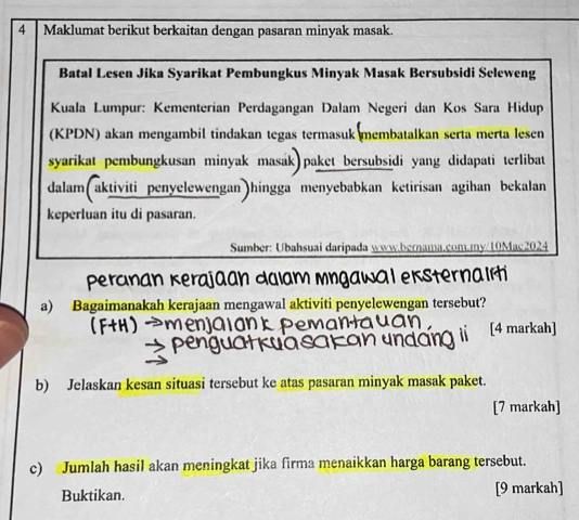 Maklumat berikut berkaitan dengan pasaran minyak masak. 
Batal Lesen Jika Syarikat Pembungkus Minyak Masak Bersubsidi Seleweng 
Kuala Lumpur: Kementerian Perdagangan Dalam Negeri dan Kos Sara Hidup 
(KPDN) akan mengambil tindakan tegas termasuk membatalkan serta merta lesen 
syarikat pembungkusan minyak masák) paket bersubsidi yang didapati terlibat 
dalam(aktiviti penyelewengan)hingga menyebabkan ketirisan agihan bekalan 
keperluan itu di pasaran. 
Sumber: Ubahsuai daripada www.bernama.com.my/10Mac2024 
nster na 
a) Bagaimanakah kerajaan mengawal aktiviti penyelewengan tersebut? 
[4 markah] 
b) Jelaskan kesan situasi tersebut ke atas pasaran minyak masak paket. 
[7 markah] 
c) Jumlah hasil akan meningkat jika firma menaikkan harga barang tersebut. 
Buktikan. [9 markah]