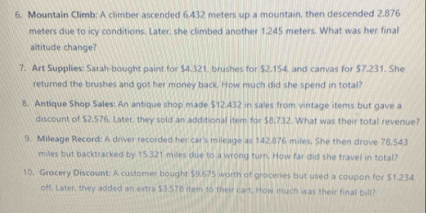 Mountain Climb: A climber ascended 6.432 meters up a mountain, then descended 2.876
meters due to icy conditions. Later, she climbed another 1.245 meters. What was her final 
altitude change? 
7. Art Supplies: Sarah-bought paint for $4.321. brushes for $2.154, and canvas for $7.231. She 
returned the brushes and got her money back. How much did she spend in total? 
8. Antique Shop Sales: An antique shop made $12.432 in sales from vintage items but gave a 
discount of $2,576. Later, they sold an additional item for $8.732. What was their total revenue? 
9. Mileage Record: A driver recorded her car's mileage as 142.876 miles. She then drove 78,543
miles but backtracked by 15.321 miles due to a wrong turn. How far did she travel in total? 
10. Grocery Discount: A customer bought $9.675 worth of groceries but used a coupon for $1.234
off. Later, they added an extra $3.578 item to their cart. How much was their final bill?