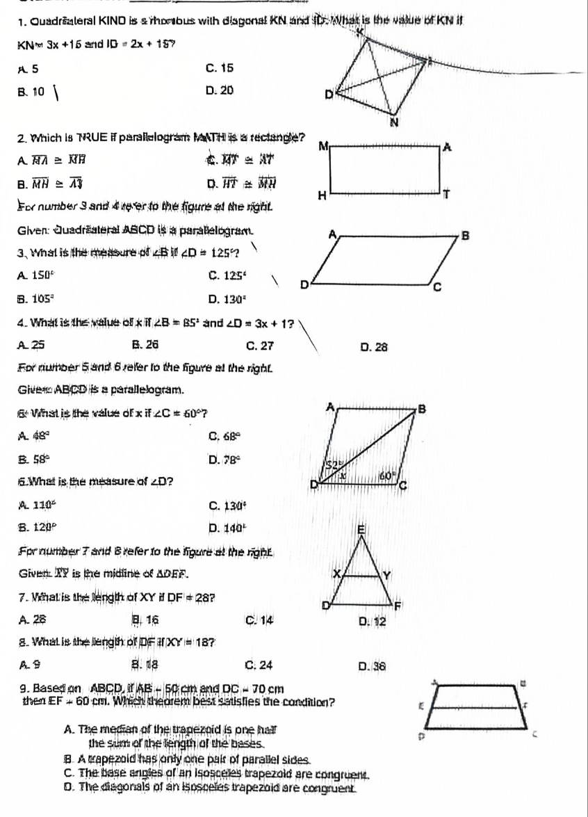 Quadraateral KIND is s morbus with disgonal KN and ID. What is the value of KN it
KN=3x+15 and ID=2x+15 7
A 5 C. 15
B. 10 D. 20
2. Which is TRUE if parallelogram MATH is a rectangle?
A overline HA≌ overline MH . overline MT≌ overline AT
B. overline MH≌ overline AJ D. overline HT≌ overline MH
For number 3 and 4 tever to the figure of the right
Given: Quadräateral ABCD is a paratelogram.
3. What is the measure of ∠ B i ∠ D=125
A 150°
C. 125°
B. 105° D. 130°
4. What is the value of x i ∠ B=85° and ∠ D=3x+1?
A. 25 B. 26 C. 27 D. 28
For number 5 and 6 refer to the figure at the right.
Giver ABCD is a parallelogram.
6: What is the value of xif∠ C=60° 7
A 48°
C. 68°
B. 58° D. 78°
6.What is the measure of ∠ D 2
A 110°
C. 130°
B. 120° D. 140°
For number 7 and B refer to the figure at the right
Given TY is the midline of ADEF. 
7. Wat is the length of XY i DF!= 28 ?
A.28 B16 C. 14
8. What is the length of DF ifXY=18 7
A B C. 24 D.36
9. Based on ABCD i AB-50cm and DC=70cm
then EF+60cm. Which theorem best satisfies the condition?
A. The median of the trapezoid is one hall
the sum of the length of the bases .
B. A capezold has only one pair of parallel sides
C. The base angles of an isosceles trapezold are congruent.
D. The diagonals of an isosceles trapezoid are congruent.