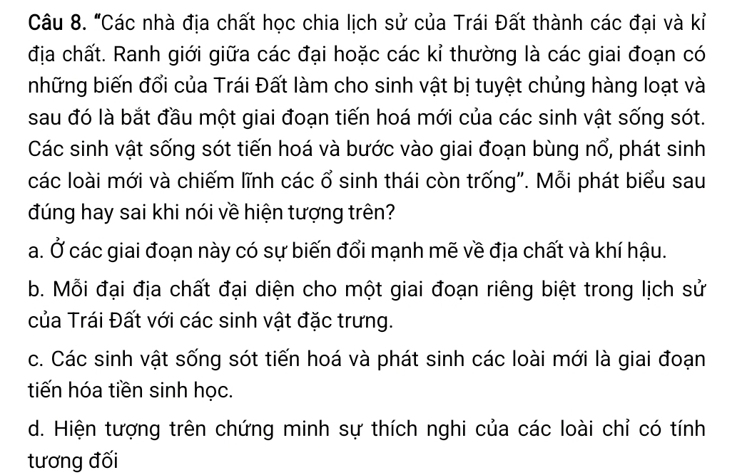 "Các nhà địa chất học chia lịch sử của Trái Đất thành các đại và kỉ
địa chất. Ranh giới giữa các đại hoặc các kỉ thường là các giai đoạn có
những biến đổi của Trái Đất làm cho sinh vật bị tuyệt chủng hàng loạt và
sau đó là bắt đầu một giai đoạn tiến hoá mới của các sinh vật sống sót.
Các sinh vật sống sót tiến hoá và bước vào giai đoạn bùng nổ, phát sinh
các loài mới và chiếm lĩnh các ổ sinh thái còn trống''. Mỗi phát biểu sau
đúng hay sai khi nói về hiện tượng trên?
a. Ở các giai đoạn này có sự biến đổi mạnh mẽ về địa chất và khí hậu.
b. Mỗi đại địa chất đại diện cho một giai đoạn riêng biệt trong lịch sử
của Trái Đất với các sinh vật đặc trưng.
c. Các sinh vật sống sót tiến hoá và phát sinh các loài mới là giai đoạn
tiến hóa tiền sinh học.
d. Hiện tượng trên chứng minh sự thích nghi của các loài chỉ có tính
tương đối