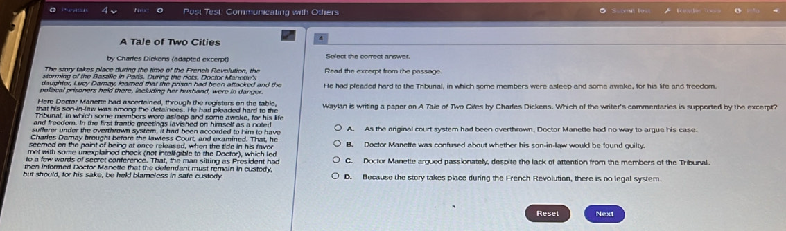 Post Test: Communicating with Others Scomn les 
A Tale of Two Cities
by Charles Dickens (adapted excerpt) Select the correct answer.
The story takes place during the time of the French Revolution, the
storming of the Bastille in Paris. During the riots, Doctor Manette's Read the excerpt from the passage.
daughter, Lucy Darnay, learned that the prison had been attacked and the
political prisoners held there, including her husband, were in danger He had pleaded hard to the Tribunal, in which some members were asleep and some awake, for his life and freedom.
Here Doctor Manette had ascertained, through the registers on the table,
that his son-in-law was among the detainees. He had pleaded hard to the Waylan is writing a paper on A Tale of Two Cites by Charles Dickens. Which of the writer's commentaries is supported by the excerpt?
Tribunal, in which some members were asleep and some awake, for his life
and freedom. In the first frantic greetings lavished on himself as a noted
sufferer under the overthrown system, it had been accorded to him to have A. As the original court system had been overthrown, Doctor Manette had no way to argue his case.
Charles Damay brought before the lawless Court, and examined. That, he
seemed on the point of being at once released, when the tide in his favor B. Doctor Manette was confused about whether his son-in-law would be found guilty.
met with some unexplained check (not intelligible to the Doctor), which led
to a few words of secret conference. That, the man sitting as President had C. Doctor Manette argued passionately, despite the lack of attention from the members of the Tribunal.
then informed Doctor Manette that the defendant must remain in custody,
but should, for his sake, be held blameless in safe custody. D. Because the story takes place during the French Revolution, there is no legal system.
Resel Next