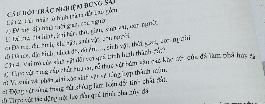 câu hỏi trác nghiệm đúng sải
Câu 2: Các nhân tố hình thành đất bao gồm :
a) Đá mẹ, địa hình thời gian, con người
b) Đá mẹ, địa hình, khí hậu, thời gian, sinh vật, con người
c) Đá mẹ, địa hình, khí hậu, sinh vật, con người
d) Đá mẹ, địa hình, nhiệt độ, độ ẩm.., sinh vật, thời gian, con người
Câu 4: Vai trò của sinh vật đối với quá trình hình thành đất?
a) Thực vật cung cấp chất hữu cơ, rễ thực vật bám vào các khe nứt của đá làm phá hủy đá,
b) Vi sinh vật phân giải xác sinh vật và tổng hợp thành mùn.
c) Động vật sống trong đất không làm biến đổi tính chất đất.
d) Thực vật tác động nội lực đến quá trình phá hủy đá