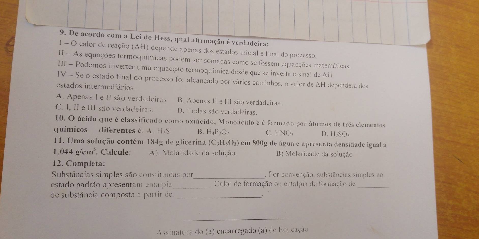 De acordo com a Lei de Hess, qual afirmação é verdadeira:
I - O calor de reação (ΔH) depende apenas dos estados inicial e final do processo.
II - As equações termoquímicas podem ser somadas como se fossem equacções matemáticas.
III - Podemos inverter uma equacção termoquímica desde que se inverta o sinal de △ H
IV - Se o estado final do processo for alcançado por vários caminhos, o valor de ΔH dependerá dos
estados intermediários.
A. Apenas I e II são verdadeiras B. Apenas II e III são verdadeiras.
C. I, II e III são verdadeiras. D. Todas são verdadeiras.
10. O ácido que é classificado como oxiácido, Monoácido e é formado por átomos de três elementos
químicos diferentes é: A. H₂S B. H_4P_2O_7 C. HNO_3 D. H_2SO_3
11. Uma solução contém 184g de glicerina (C_3H_8O_3) em 800g de água e apresenta densidade igual a
1,044g/cm^3. Calcule: A). Molalidade da solução. B) Molaridade da solução
12. Completa:
Substâncias simples são constituídas por_ . Por convenção, substâncias simples no
estado padrão apresentam entalpia _ . Calor de formação ou entalpia de formação de_
de substância composta a partir de_
_
Assinatura do (a) encarregado (a) de Educação