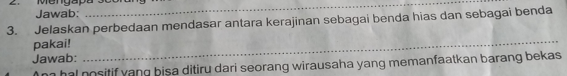 Mengapa3 
Jawab: 
3. Jelaskan perbedaan mendasar antara kerajinan sebagai benda hias dan sebagai benda 
pakai! 
Jawab: 
_ 
ha hal nositif yang bisa ditiru dari seorang wirausaha yang memanfaatkan barang bekas .