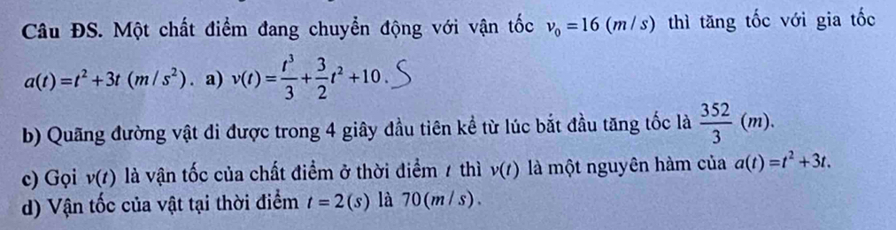 Câu ĐS. Một chất điểm đang chuyển động với vận tốc v_0=16(m/s) thì tăng tốc với gia tốc
a(t)=t^2+3t(m/s^2). a) v(t)= t^3/3 + 3/2 t^2+10.
b) Quãng đường vật di được trong 4 giây đầu tiên kể từ lúc bắt đầu tăng tốc là  352/3 (m).
c) Gọi v(t) là vận tốc của chất điểm ở thời điểm 7 thì v(t) là một nguyên hàm của a(t)=t^2+3t.
d) Vận tốc của vật tại thời điểm t=2(s) là 70(m/s).