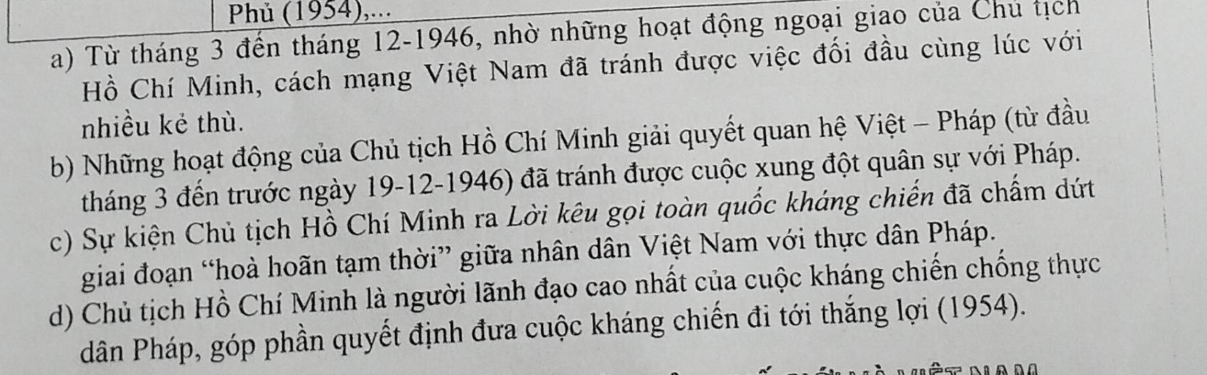 Phủ (1954),...
a) Từ tháng 3 đến tháng 12 -1946, nhờ những hoạt động ngoại giao của Chu tịch
Hồ Chí Minh, cách mạng Việt Nam đã tránh được việc đối đầu cùng lúc với
nhiều kẻ thù.
b) Những hoạt động của Chủ tịch Hồ Chí Minh giải quyết quan hệ Việt - Pháp (từ đầu
tháng 3 đến trước ngày 19-12-1946) đã tránh được cuộc xung đột quân sự với Pháp.
c) Sự kiện Chủ tịch Hồ Chí Minh ra Lời kêu gọi toàn quốc kháng chiến đã chấm dứt
giai đoạn “hoà hoãn tạm thời” giữa nhân dân Việt Nam với thực dân Pháp.
d) Chủ tịch Hồ Chí Minh là người lãnh đạo cao nhất của cuộc kháng chiến chống thực
dân Pháp, góp phần quyết định đưa cuộc kháng chiến đi tới thắng lợi (1954).