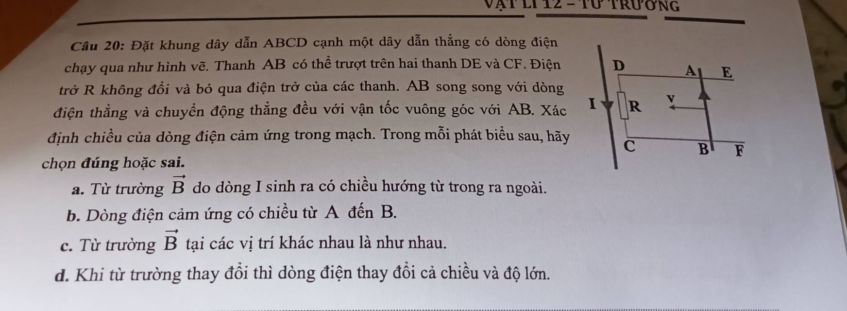 Vạt lI 12 - tứ trương
Câu 20: Đặt khung dây dẫn ABCD cạnh một dây dẫn thẳng có dòng điện
chạy qua như hình vẽ. Thanh AB có thể trượt trên hai thanh DE và CF. Điện
trở R không đổi và bỏ qua điện trở của các thanh. AB song song với dòng
điện thẳng và chuyển động thẳng đều với vận tốc vuông góc với AB. Xác
định chiều của dòng điện cảm ứng trong mạch. Trong mỗi phát biểu sau, hãy
chọn đúng hoặc sai.
a. Từ trường vector B do dòng I sinh ra có chiều hướng từ trong ra ngoài.
b. Dòng điện cảm ứng có chiều từ A đến B.
c. Từ trường vector B tại các vị trí khác nhau là như nhau.
d. Khi từ trường thay đổi thì dòng điện thay đổi cả chiều và độ lớn.