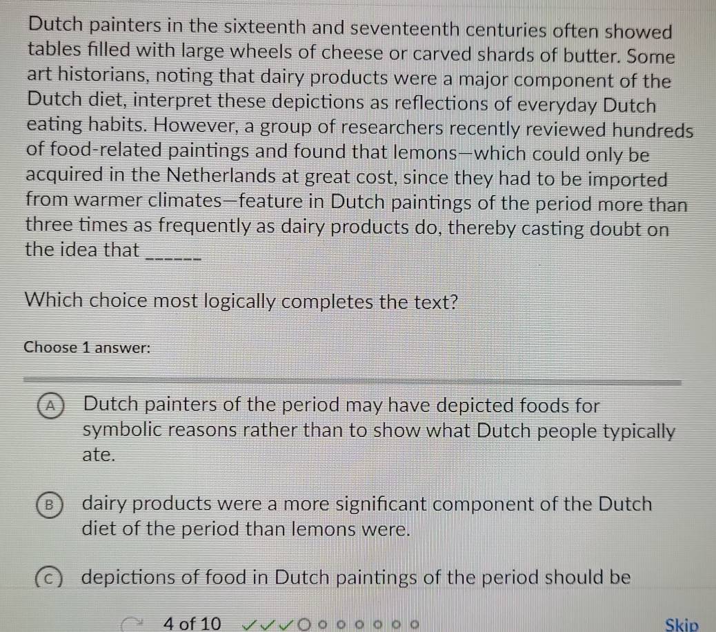 Dutch painters in the sixteenth and seventeenth centuries often showed
tables filled with large wheels of cheese or carved shards of butter. Some
art historians, noting that dairy products were a major component of the
Dutch diet, interpret these depictions as reflections of everyday Dutch
eating habits. However, a group of researchers recently reviewed hundreds
of food-related paintings and found that lemons—which could only be
acquired in the Netherlands at great cost, since they had to be imported
from warmer climates—feature in Dutch paintings of the period more than
three times as frequently as dairy products do, thereby casting doubt on
the idea that_
Which choice most logically completes the text?
Choose 1 answer:
A Dutch painters of the period may have depicted foods for
symbolic reasons rather than to show what Dutch people typically
ate.
dairy products were a more significant component of the Dutch
diet of the period than lemons were.
(c) depictions of food in Dutch paintings of the period should be
4 of 10 Skip