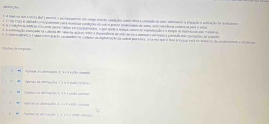 Afirmações
1. A Internet das Coisas (IOT) permite o monitoramento em tempo real de condições como clima e umidade do solo, olimizando a vingação e aplicação de fertiliztantes
2. O Big Data é utilizado principalmente para monitorar condições do solo e prever rendimentos de safra, sem relevância comercial para o setor
3. A Inteligência Artificial (IA) pode prever falhas em equipamentos, o que ajuda a reduzir custos de manutenção e o tempo de inatividade das máquinas
4. A autormação avançada na colheita de cana-de-açúicar reduz a dependência de mão de obra manual e aumenta a precisão das operações de colhera.
5. A cibersegurança é uma preocupação secundâra no contexdo da digilalização da cadeia produtiva, uma vez que o foco principal está no aumento de produlividade e eficiência
pções de resposta
A Apenas as animações 1, 3 e 4 estão corretas
B Apenas as afirmações 1. 2 e 5 estão cometas
C Apenas as afirmações 2, 3 e 4 estão cometas
D 4 Apenas as afrmações 3, 4 e 5 estão comretas.
E # Apenas as adrmações 1, 3, 4 e 5 estão corretas