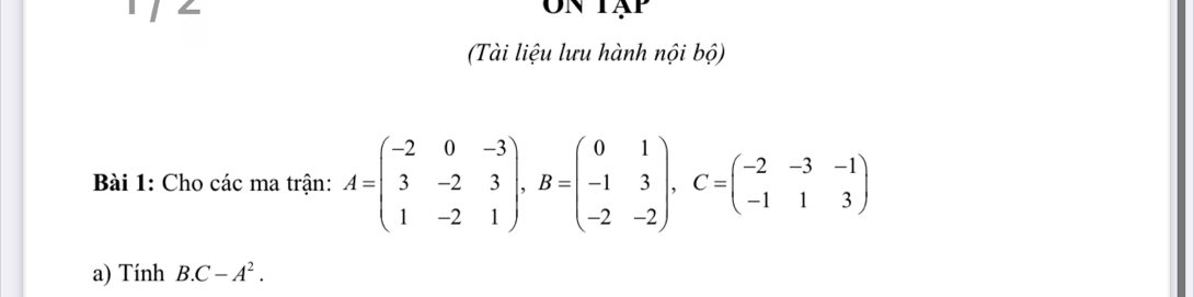 Un tập 
(Tài liệu lưu hành nội bộ) 
Bài 1: Cho các ma trận: A=beginpmatrix -2&0&-3 3&-2&3 1&-2&1endpmatrix , B=beginpmatrix 0&1 -1&3 -2&-2endpmatrix , C=beginpmatrix -2&-3&-1 -1&1&3endpmatrix
a) Tính B. C-A^2.