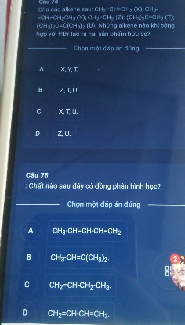 Cau 74
Cho các alkene sau: C CH_3-CH=CH_2(X); CH_2-
=CH-CH_2CH_3(Y); CH_2=CH_2(Z); (CH_3)_2C=CH_2(T);
(CH_3)_2C=C(CH_3)_2 (U). Những alkene nào khi cộng
hợp với HBr tạo ra hai sản phẩm hữu cơ?
_Chọn một đáp án đúng_
A X, Y, T.
B Z, T, U.
C X, T, U.
D Z, U.
Câu 75
Chất nào sau đây có đồng phân hình học?
_Chọn một đáp án đúng_
A CH_3-CH=CH-CH=CH_2.
B CH_3-CH=C(CH_3)_2. 
2
C CH_2=CH-CH_2-CH_3.
D CH_2=CH-CH=CH_2.