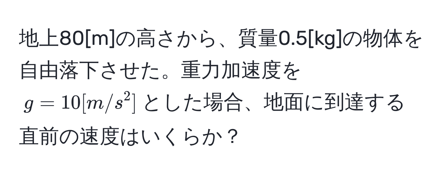 地上80[m]の高さから、質量0.5[kg]の物体を自由落下させた。重力加速度を$g=10[m/s^2]$とした場合、地面に到達する直前の速度はいくらか？