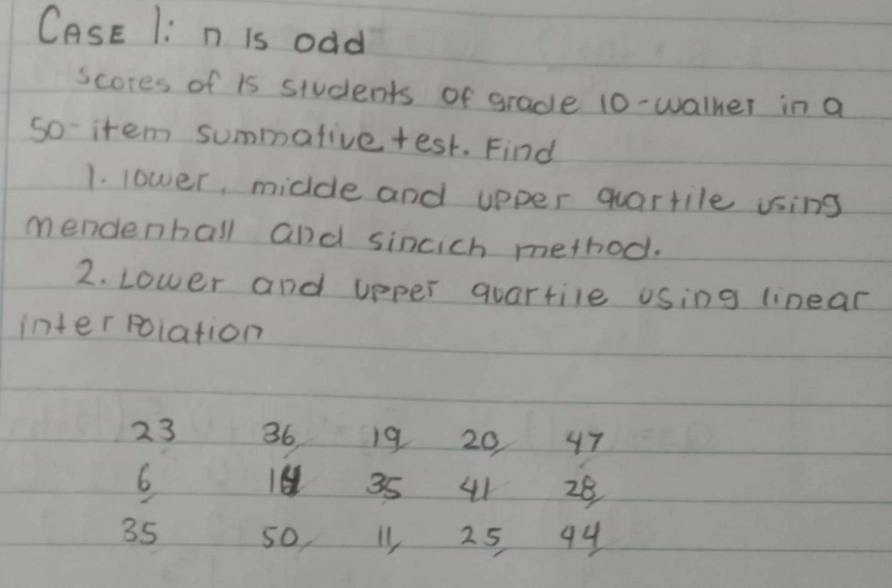 CasE 1: n is odd 
scores of is students of grade 10 -walher in a 
so- item summative test. Find 
1. lower, midde and upper quartile using 
mendenball and sincich method. 
2. Lower and upper quartile using linear 
interpoiation
23 36 19 20 47
6
19 35 41 28
35 so, 25 94