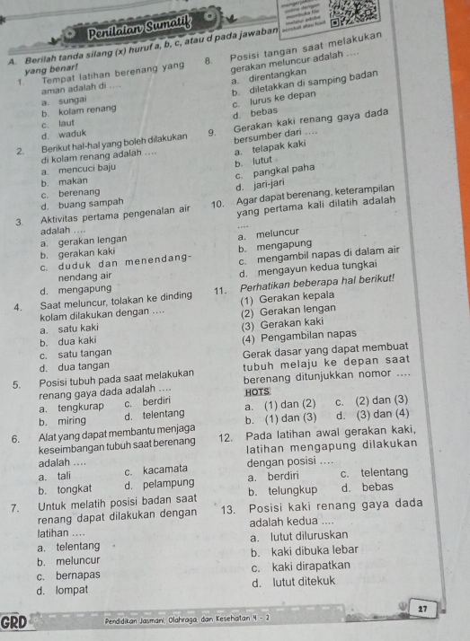 =a đen ==
Penilaian Sumatif
dcrotad akay leat           
A. Berilah tanda silang (x) huruf a, b, c, atau d pada jawaban 8. Posisi tangan saat melakukan
1. Tempat latihan berenang yang gerakan meluncur adalah ....
yang benar!
a. direntangkan
aman adalah di ....
b. diletakkan di samping badan d. bebas c. lurus ke depan
b. kolam renang a. sungai
c. laut
2. Berikut hal-hal yang boleh dilakukan 9. Gerakan kaki renang gaya dada
d. waduk
a. telapak kaki
a. mencuci baju di kolam renang adalah .... bersumber dari ....
b. makan b. lutut
c. pangkal paha
d. jari-jari
d. buang sampah c. berenang
3. Aktivitas pertama pengenalan air 10. Agar dapat berenang, keterampilan
yang pertama kali dilatih adalah
adalah .... ..
a. gerakan lengan
a. meluncur
b. gerakan kaki
c. mengambil napas di dalam air
c. duduk dan menendang- b. mengapung
nendang air d. mengayun kedua tungkai
d. mengapung
4. Saat meluncur, tolakan ke dinding 11. Perhatikan beberapa hal berikut!
kolam dilakukan dengan .... (1) Gerakan kepala
a. satu kaki (2) Gerakan lengan
(3) Gerakan kaki
b. dua kaki
c. satu tangan (4) Pengambilan napas
d. dua tangan Gerak dasar yang dapat membuat
5. Posisi tubuh pada saat melakukan tubuh melaju ke depan saat
renang gaya dada adalah .... berenang ditunjukkan nomor ....
a. tengkurap c. berdiri HOTS
b. miring d. telentang a. (1) dan (2) c. (2) dan (3)
b. (1) dan (3) d. (3) dan (4)
6. Alat yang dapat membantu menjaga 12. Pada latihan awal gerakan kaki,
keseimbangan tubuh saat berenang latihan mengapung dilakukan
adalah ....
a. tali c. kacamata dengan posisi ....
b. tongkat d. pelampung a. berdiri c. telentang
7. Untuk melatih posisi badan saat b. telungkup d. bebas
renang dapat dilakukan dengan 13. Posisi kaki renang gaya dada
latihan .... adalah kedua ....
a. telentang a. lutut diluruskan
b. meluncur b. kaki dibuka lebar
c. bernapas c. kaki dirapatkan
d. lompat d. lutut ditekuk
27
GRD Pendidikan Jasmani, Olahraga, dan Kesehatan 4 - 2