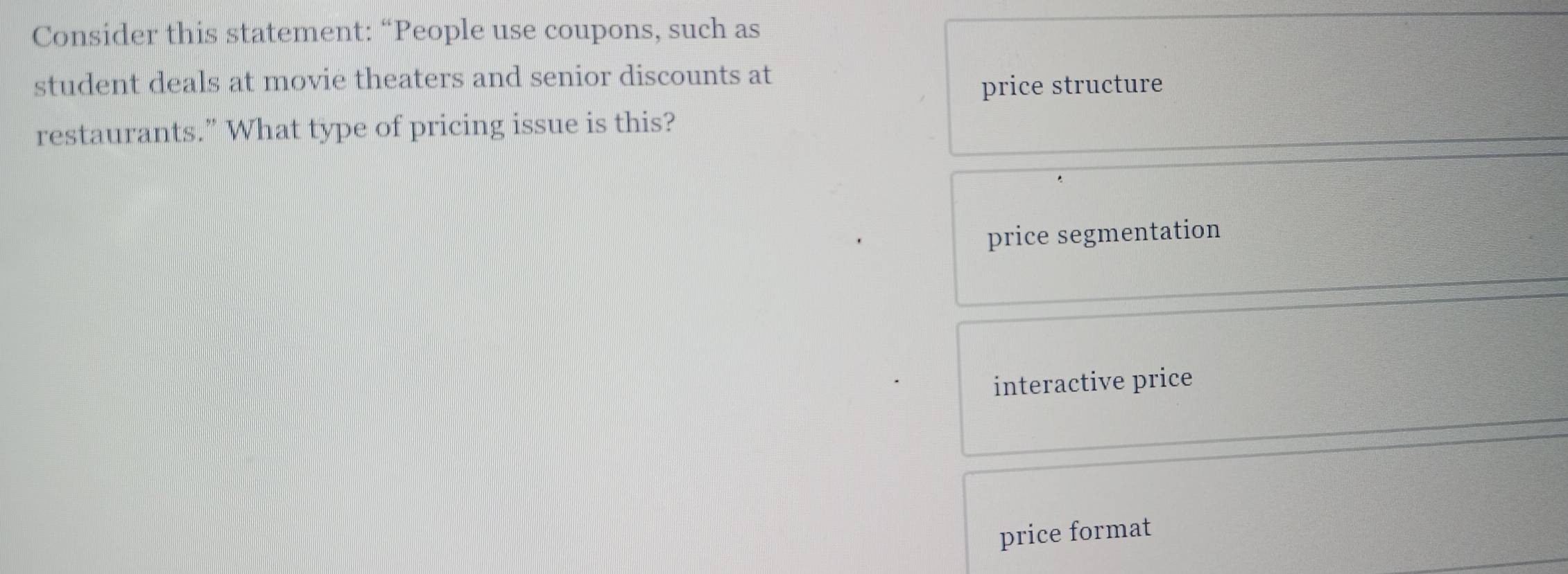 Consider this statement: “People use coupons, such as
student deals at movie theaters and senior discounts at
price structure
restaurants.” What type of pricing issue is this?
price segmentation
interactive price
price format