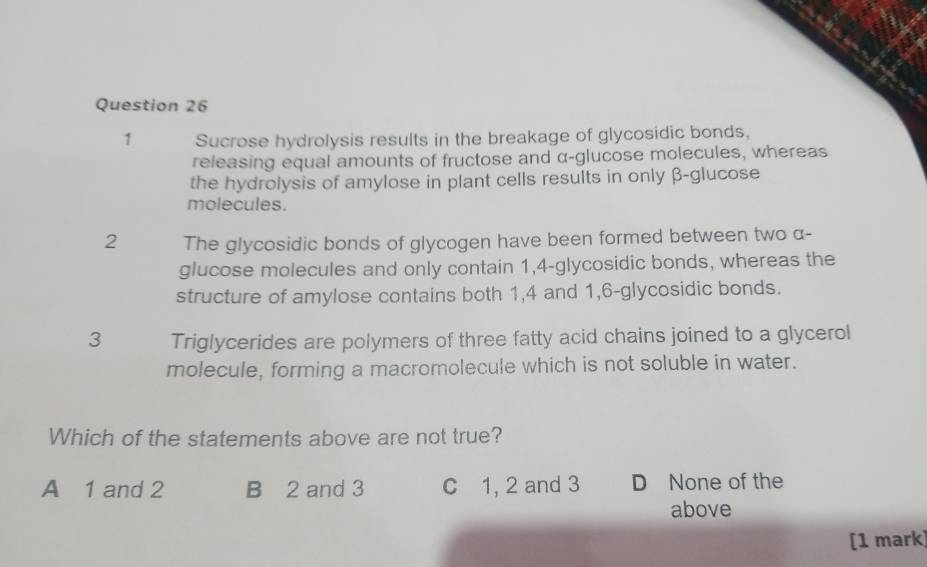 Sucrose hydrolysis results in the breakage of glycosidic bonds,
releasing equal amounts of fructose and α -glucose molecules, whereas
the hydrolysis of amylose in plant cells results in only β -glucose
molecules.
2 The glycosidic bonds of glycogen have been formed between two α -
glucose molecules and only contain 1,4-glycosidic bonds, whereas the
structure of amylose contains both 1, 4 and 1,6-glycosidic bonds.
3 Triglycerides are polymers of three fatty acid chains joined to a glycerol
molecule, forming a macromolecule which is not soluble in water.
Which of the statements above are not true?
A 1 and 2 B 2 and 3 C 1, 2 and 3 D None of the
above
[1 mark]