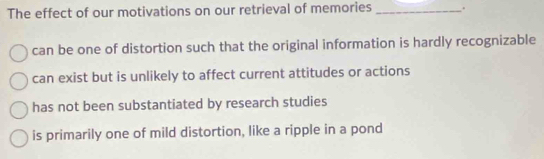 The effect of our motivations on our retrieval of memories _.
can be one of distortion such that the original information is hardly recognizable
can exist but is unlikely to affect current attitudes or actions
has not been substantiated by research studies
is primarily one of mild distortion, like a ripple in a pond