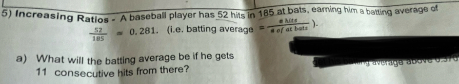 Increasing Ratios - A baseball player has 52 hits in 185 at bats, earning him a batting average of
 52/185 approx 0.281. (i.e. batting aver age= shits/sofatbats ). 
a) What will the batting average be if he gets
11 consecutive hits from there? ltng average above 0.370