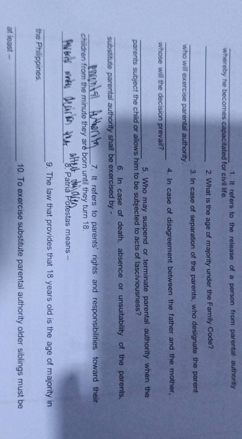 It refers to the release of a person from parental authority 
whereby he becomes capacitated for civil life. 
_2. What is the age of majority under the Family Code? 
_3. In case of separation of the parents, who designate the parent 
who will exercise parental authority. 
_4. In case of disagreement between the father and the mother, 
whose will the decision prevail? 
_ 
5. Who may suspend or terminate parental authority when the 
parents subject the child or allows him to be subjected to acts of lasciviousness? 
_ 
6. In case of death, absence or unsuitability of the parents, 
substitute parental authority shall be exercised by - 
_ 
7. It refers to parents' rights and responsibilities toward their 
children from the minute they are born until they turn 18. 
am 
_ 
8. Patría Potestas means - 
_ 
9. The law that provides that 18 years old is the age of majority in 
the Philippines. 
_10. To exercise substitute parental authority older siblings must be 
at least -