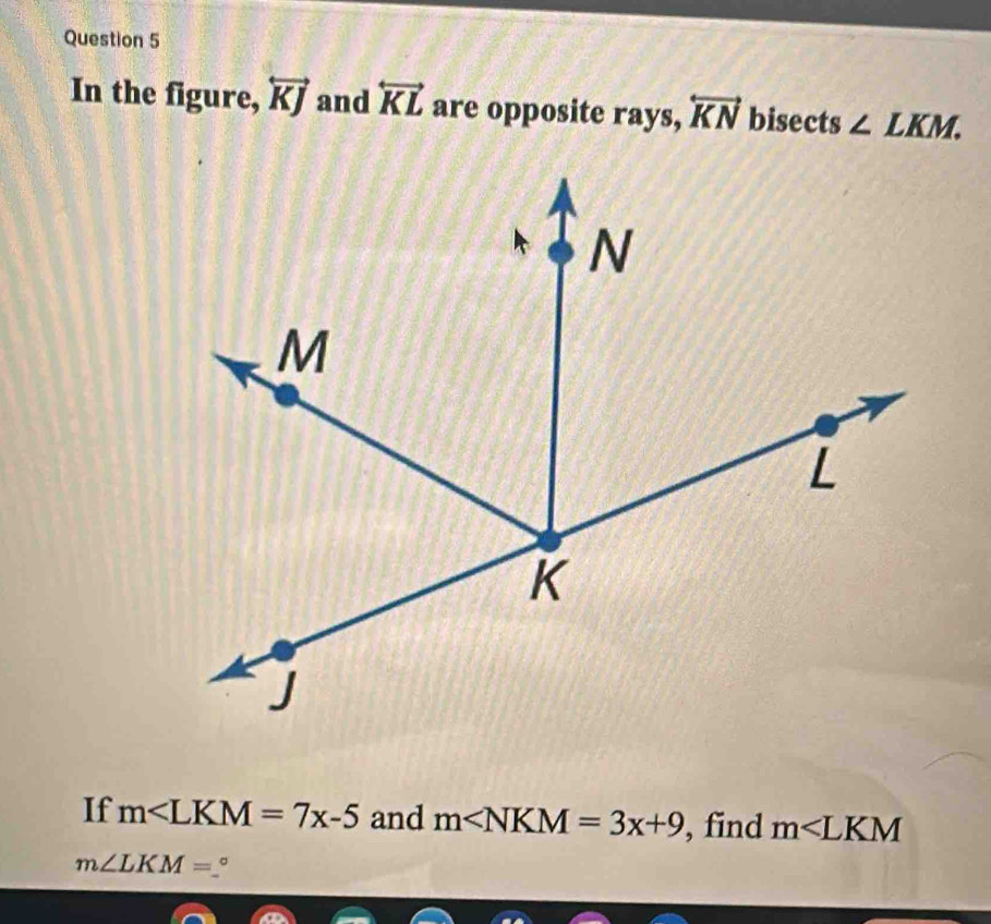 In the figure, overleftrightarrow KJ and overleftrightarrow KL are opposite rays, overleftrightarrow KN bisects ∠ LKM. 
If m∠ LKM=7x-5 and m∠ NKM=3x+9 , find m∠ LKM
m∠ LKM= 。