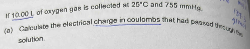 If 10.00 L of oxygen gas is collected at 25°C and 755 mmHg, 
(a) Calculate the electrical charge in coulombs that had passed through the 
solution.