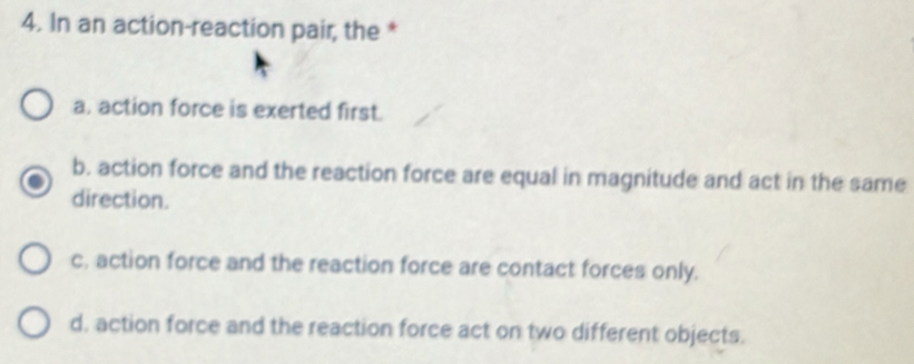 In an action-reaction pair, the *
a. action force is exerted first.
b. action force and the reaction force are equal in magnitude and act in the same
direction.
c, action force and the reaction force are contact forces only.
d. action force and the reaction force act on two different objects.