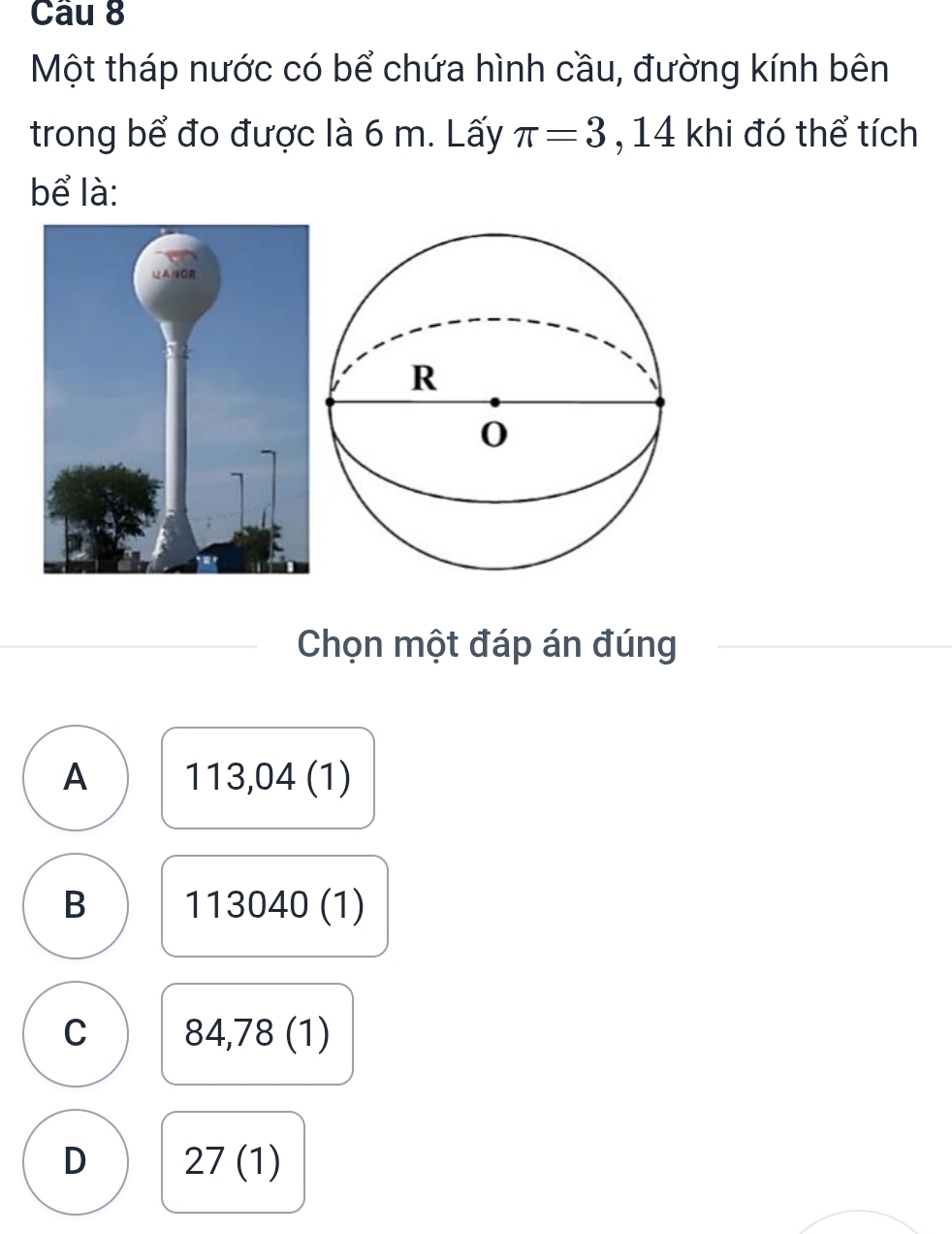 Một tháp nước có bể chứa hình cầu, đường kính bên
trong bể đo được là 6 m. Lấy π =3 , 14 khi đó thể tích
bể là:
Chọn một đáp án đúng
A 113,04 (1)
B 1 13040( D
C 84,78(1)
D 27(1)