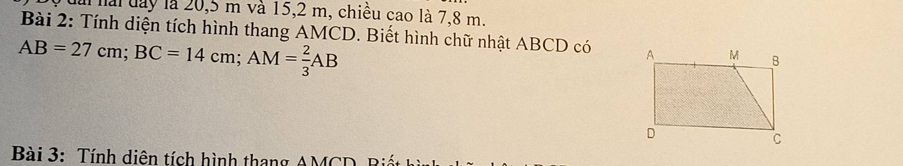 ai hài đay là 20, 5 m và 15, 2 m, chiều cao là 7,8 m. 
Bài 2: Tính diện tích hình thang AMCD. Biết hình chữ nhật ABCD có
AB=27cm; BC=14cm; AM= 2/3 AB
Bài 3: Tính diên tích hình thang AMCD, Biết